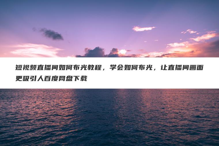 短视频直播间如何布光教程，学会如何布光，让直播间画面更吸引人百度网盘下载