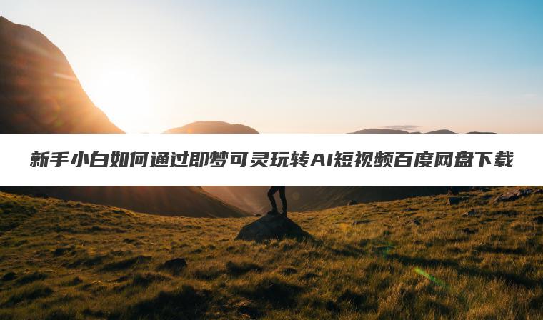 新手小白如何通过即梦可灵玩转AI短视频百度网盘下载