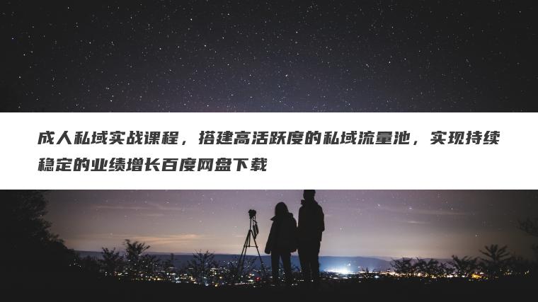 成人私域实战课程，搭建高活跃度的私域流量池，实现持续稳定的业绩增长百度网盘下载