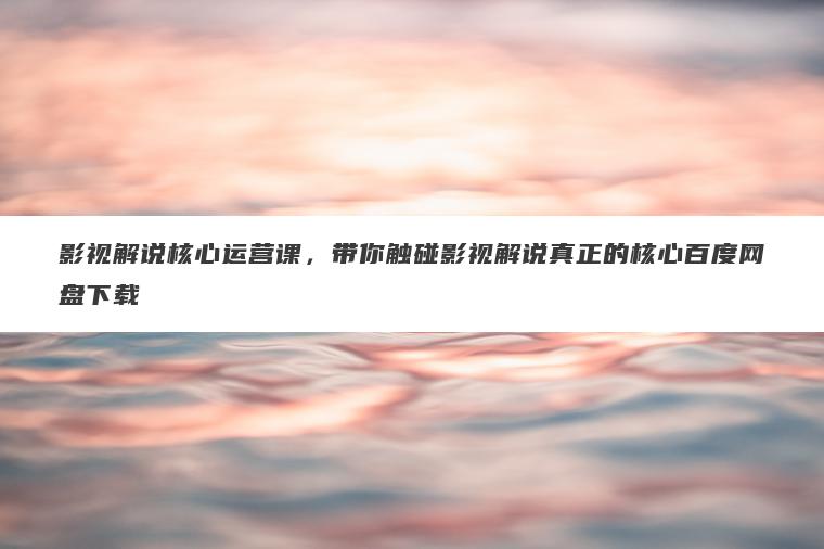 影视解说核心运营课，带你触碰影视解说真正的核心百度网盘下载