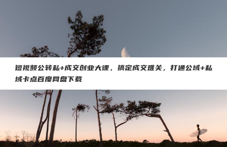 短视频公转私+成交创业大课，搞定成交难关，打通公域+私域卡点百度网盘下载