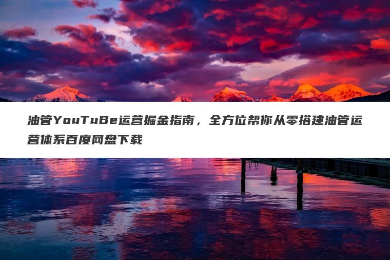 油管YouTuBe运营掘金指南，全方位帮你从零搭建油管运营体系百度网盘下载