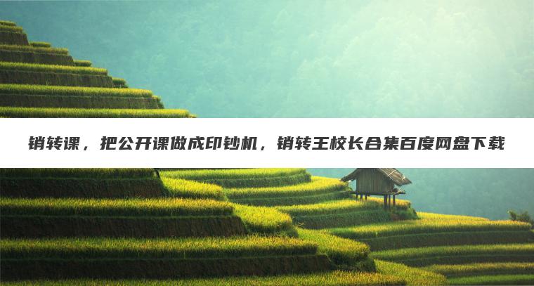 销转课，把公开课做成印钞机，销转王校长合集百度网盘下载