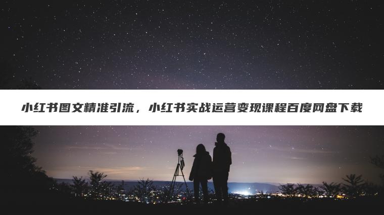 小红书图文精准引流，小红书实战运营变现课程百度网盘下载