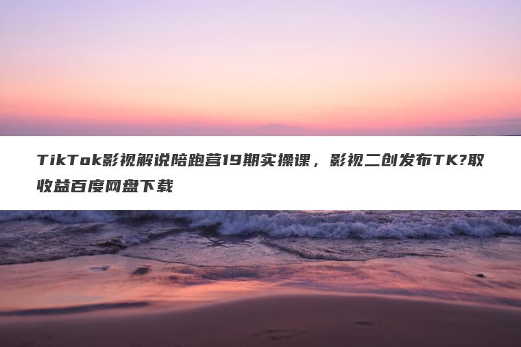 TikTok影视解说陪跑营19期实操课，影视二创发布TK?取收益百度网盘下载