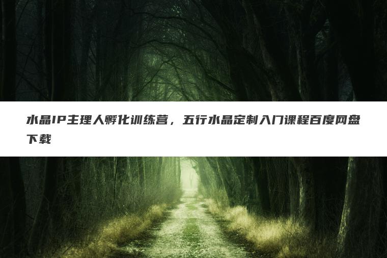 水晶IP主理人孵化训练营，五行水晶定制入门课程百度网盘下载