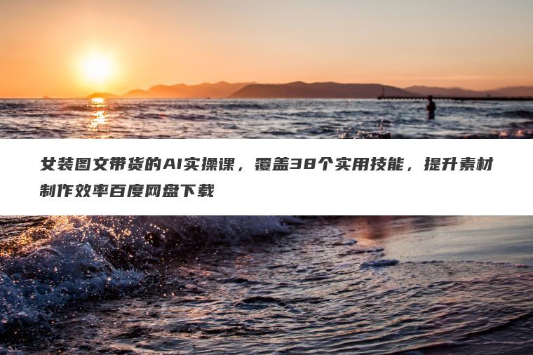 女装图文带货的AI实操课，覆盖38个实用技能，提升素材制作效率百度网盘下载