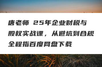唐老师・25年企业财税与股权实战课，从避坑到合规全程指百度网盘下载