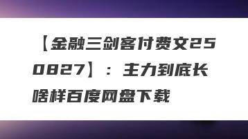 【金融三剑客付费文250827】：主力到底长啥样百度网盘下载