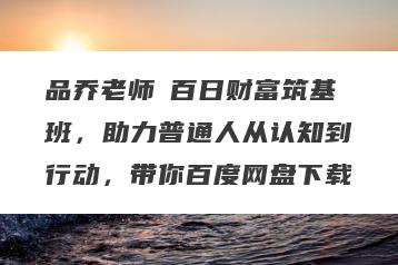 品乔老师・百日财富筑基班，助力普通人从认知到行动，带你百度网盘下载