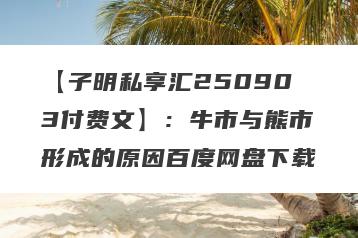 【子明私享汇250903付费文】：牛市与熊市形成的原因百度网盘下载