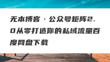 无本博客·公众号矩阵2.0从零打造你的私域流量百度网盘下载