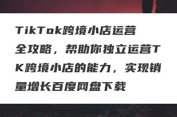 TikTok跨境小店运营全攻略，帮助你独立运营TK跨境小店的能力，实现销量增长百度网盘下载