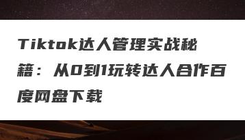 Tiktok达人管理实战秘籍：从0到1玩转达人合作百度网盘下载
