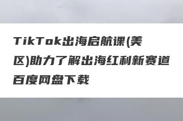 TikTok出海启航课(美区)助力了解出海红利新赛道百度网盘下载