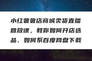 小红薯薯店商城卖货直播回放课，教你如何开店选品、如何系百度网盘下载