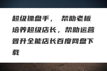超级操盘手，​帮助老板培养超级店长，帮助运营晋升全能店长百度网盘下载