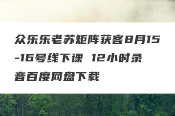 众乐乐老苏矩阵获客8月15-16号线下课 12小时录音百度网盘下载