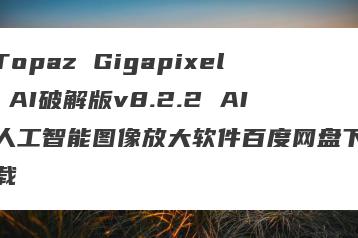 Topaz Gigapixel AI破解版v8.2.2 AI人工智能图像放大软件百度网盘下载