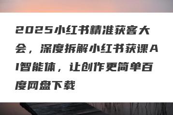 2025小红书精准获客大会，深度拆解小红书获课AI智能体，让创作更简单百度网盘下载