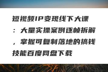 短视频IP变现线下大课：大量实操案例逐帧拆解，掌握可复制落地的搞钱技能百度网盘下载
