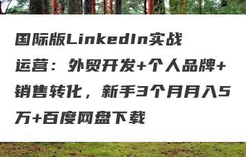 国际版LinkedIn实战运营：外贸开发+个人品牌+销售转化，新手3个月月入5万+百度网盘下载