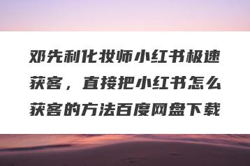 邓先利化妆师小红书极速获客，直接把小红书怎么获客的方法百度网盘下载