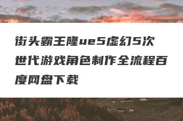 街头霸王隆ue5虚幻5次世代游戏角色制作全流程百度网盘下载