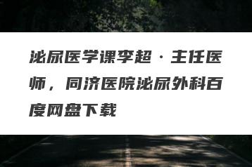 泌尿医学课李超·主任医师，同济医院泌尿外科百度网盘下载