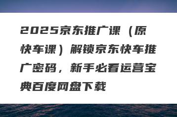 2025京东推广课（原快车课）解锁京东快车推广密码，新手必看运营宝典百度网盘下载