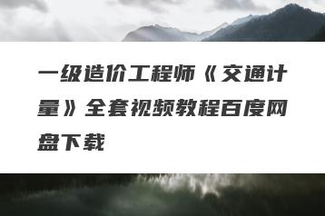 一级造价工程师《交通计量》全套视频教程百度网盘下载