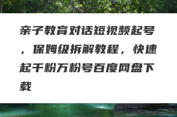 亲子教育对话短视频起号，保姆级拆解教程，快速起千粉万粉号百度网盘下载