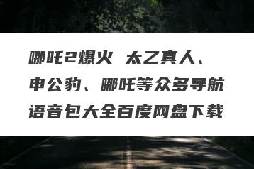 哪吒2爆火 太乙真人、申公豹、哪吒等众多导航语音包大全百度网盘下载
