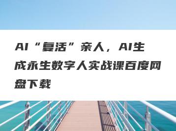 AI“复活”亲人，AI生成永生数字人实战课百度网盘下载
