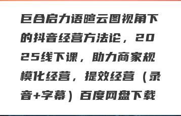巨合启力语暄云图视角下的抖音经营方法论，2025线下课，助力商家规模化经营，提效经营（录音+字幕）百度网盘下载