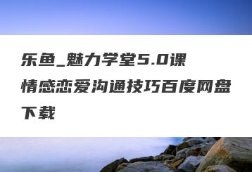 乐鱼_魅力学堂5.0课 情感恋爱沟通技巧百度网盘下载