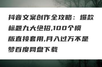 抖音文案创作全攻略：爆款标题九大绝招,100个模版直接套用,月入过万不是梦百度网盘下载