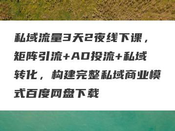 私域流量3天2夜线下课，矩阵引流+AD投流+私域转化，构建完整私域商业模式百度网盘下载