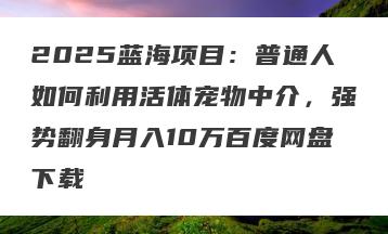 2025蓝海项目：普通人如何利用活体宠物中介，强势翻身月入10万百度网盘下载