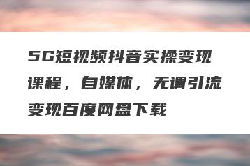 5G短视频抖音实操变现课程，自媒体，无谓引流变现百度网盘下载
