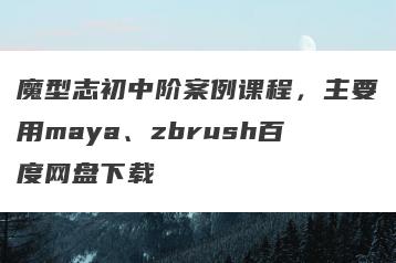 魔型志初中阶案例课程，主要用maya、zbrush百度网盘下载