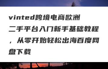 vinted跨境电商欧洲二手平台入门新手基础教程，从零开始轻松出海百度网盘下载