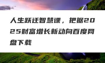 人生跃迁智慧课，把据2025财富增长新动向百度网盘下载
