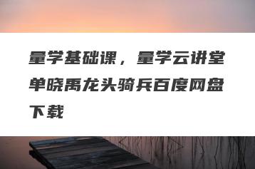 量学基础课，量学云讲堂单晓禹龙头骑兵百度网盘下载