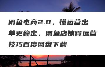 闲鱼电商2.0，懂运营出单更稳定，闲鱼店铺得运营技巧百度网盘下载