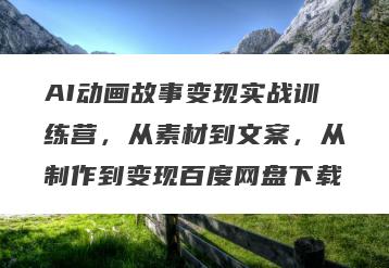 AI动画故事变现实战训练营，从素材到文案，从制作到变现百度网盘下载