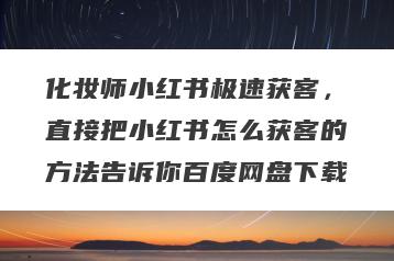 化妆师小红书极速获客，直接把小红书怎么获客的方法告诉你百度网盘下载