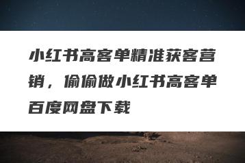 小红书高客单精准获客营销，偷偷做小红书高客单百度网盘下载