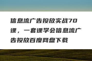 信息流广告投放实战70课，一套课学会信息流广告投放百度网盘下载