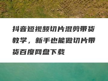 抖音短视频切片混剪带货教学，新手也能做切片带货百度网盘下载